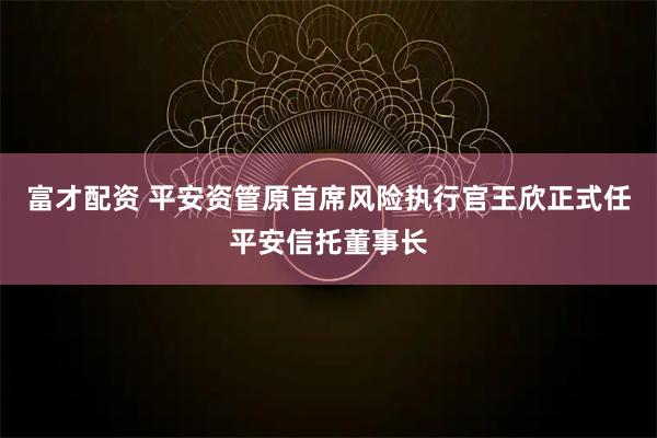 富才配资 平安资管原首席风险执行官王欣正式任平安信托董事长