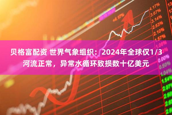 贝格富配资 世界气象组织：2024年全球仅1/3河流正常，异常水循环致损数十亿美元
