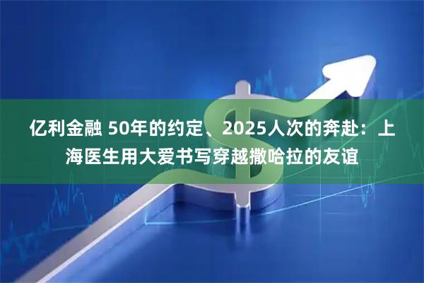 亿利金融 50年的约定、2025人次的奔赴：上海医生用大爱书写穿越撒哈拉的友谊