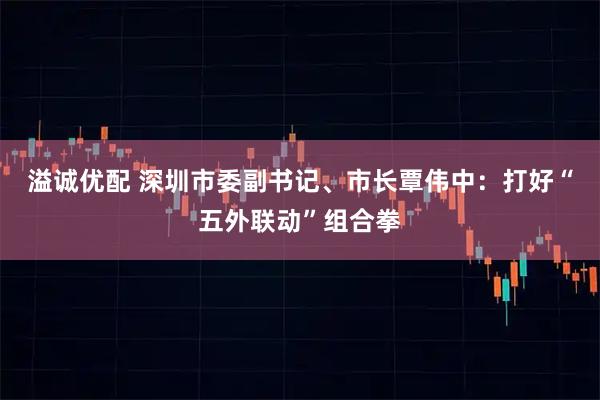 溢诚优配 深圳市委副书记、市长覃伟中：打好“五外联动”组合拳