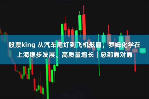 股票king 从汽车尾灯到飞机舷窗，罗姆化学在上海稳步发展、高质量增长｜总部面对面