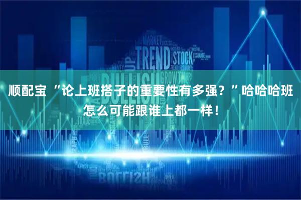 顺配宝 “论上班搭子的重要性有多强？”哈哈哈班怎么可能跟谁上都一样！