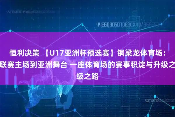 恒利决策 【U17亚洲杯预选赛】铜梁龙体育场：从联赛主场到亚洲舞台 一座体育场的赛事积淀与升级之路