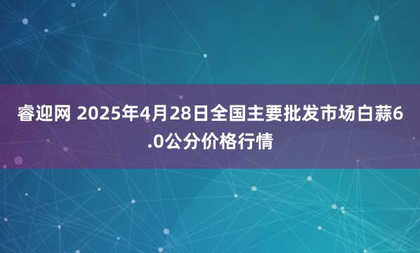 睿迎网 2025年4月28日全国主要批发市场白蒜6.0公分价格行情