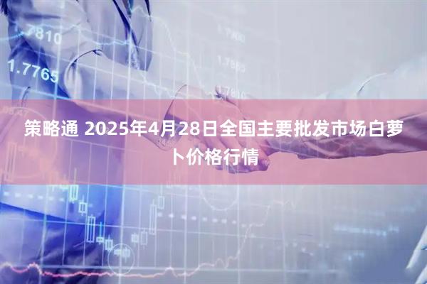 策略通 2025年4月28日全国主要批发市场白萝卜价格行情