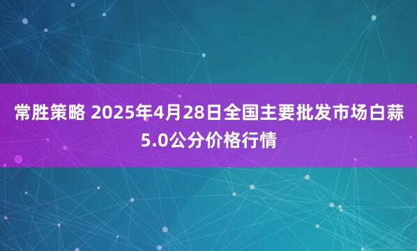 常胜策略 2025年4月28日全国主要批发市场白蒜5.0公分价格行情