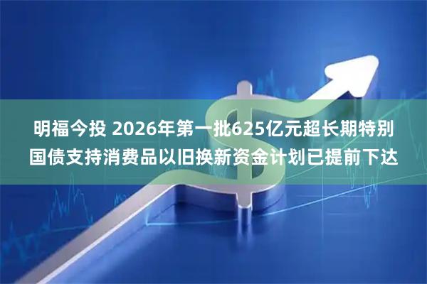 明福今投 2026年第一批625亿元超长期特别国债支持消费品以旧换新资金计划已提前下达