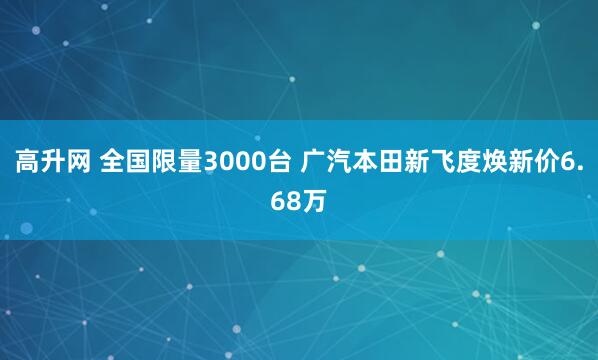 高升网 全国限量3000台 广汽本田新飞度焕新价6.68万