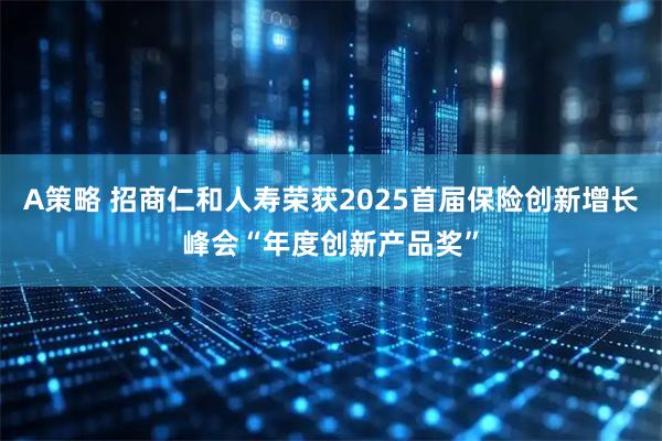 A策略 招商仁和人寿荣获2025首届保险创新增长峰会“年度创新产品奖”