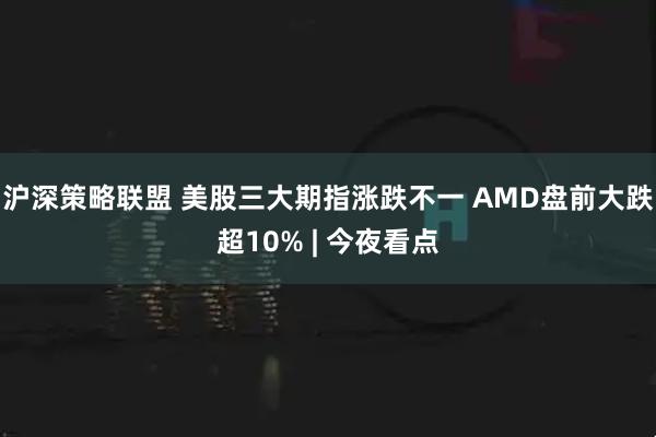 沪深策略联盟 美股三大期指涨跌不一 AMD盘前大跌超10% | 今夜看点
