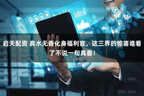 启天配资 真水无香化身福利官，这三界的惊喜谁看了不说一句真香！