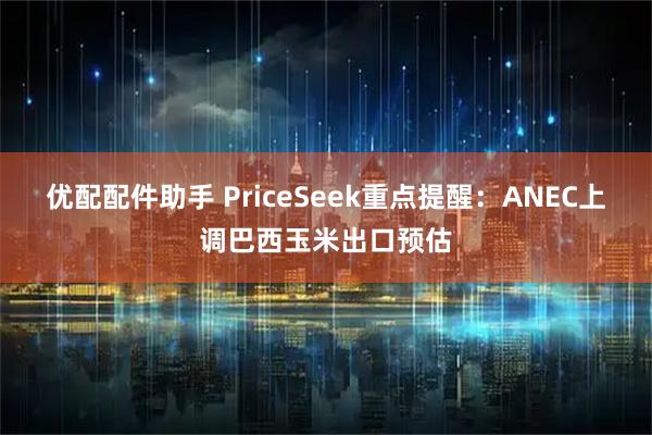 优配配件助手 PriceSeek重点提醒：ANEC上调巴西玉米出口预估