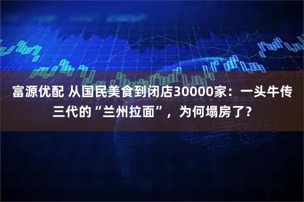 富源优配 从国民美食到闭店30000家：一头牛传三代的“兰州拉面”，为何塌房了？