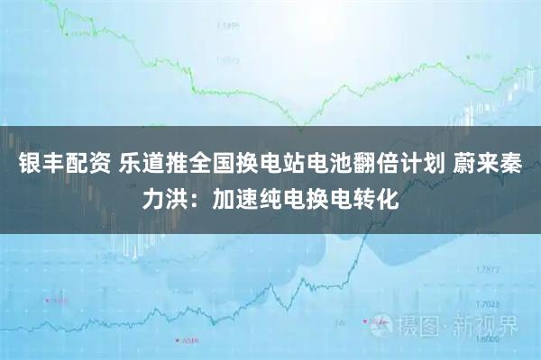 银丰配资 乐道推全国换电站电池翻倍计划 蔚来秦力洪：加速纯电换电转化