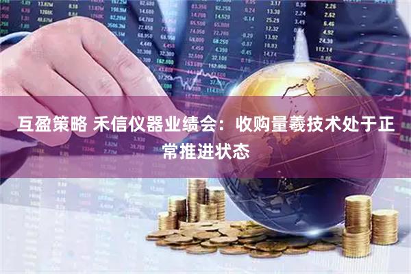 互盈策略 禾信仪器业绩会：收购量羲技术处于正常推进状态