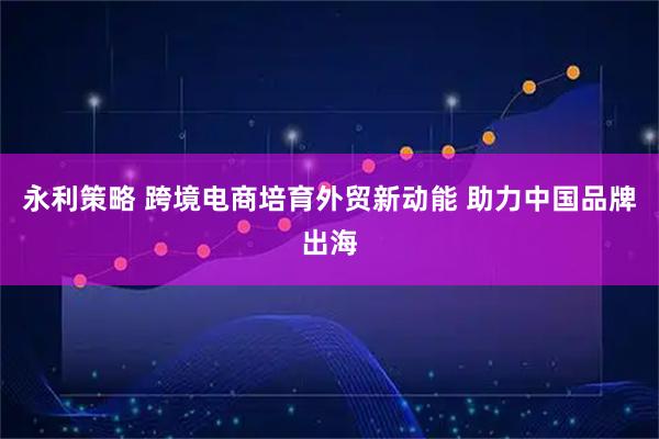 永利策略 跨境电商培育外贸新动能 助力中国品牌出海