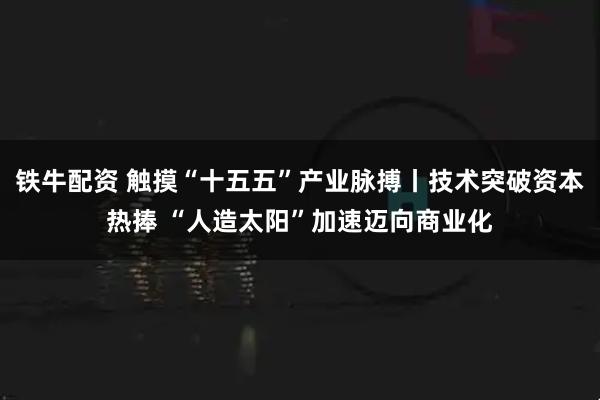 铁牛配资 触摸“十五五”产业脉搏丨技术突破资本热捧 “人造太阳”加速迈向商业化