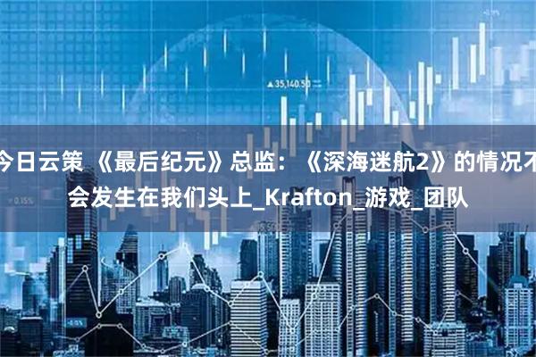 今日云策 《最后纪元》总监：《深海迷航2》的情况不会发生在我们头上_Krafton_游戏_团队