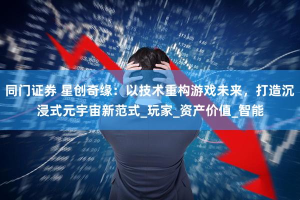 同门证券 星创奇缘：以技术重构游戏未来，打造沉浸式元宇宙新范式_玩家_资产价值_智能