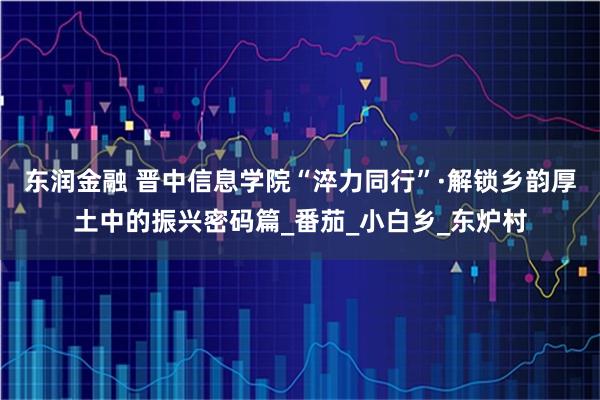 东润金融 晋中信息学院“淬力同行”·解锁乡韵厚土中的振兴密码篇_番茄_小白乡_东炉村